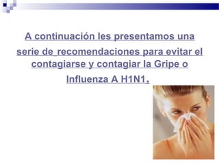 A continuación les presentamos una
serie de recomendaciones para evitar el
contagiarse y contagiar la Gripe o
Influenza A H1N1.
 
