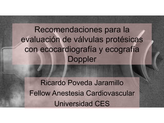 Recomendaciones para la
evaluación de válvulas protésicas
con ecocardiografía y ecografía
Doppler
Ricardo Poveda Jaramillo
Fellow Anestesia Cardiovascular
Universidad CES
 
