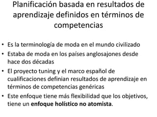 Planificación basada en resultados de
aprendizaje definidos en términos de
competencias
• Es la terminología de moda en el mundo civilizado
• Estaba de moda en los países anglosajones desde
hace dos décadas
• El proyecto tuning y el marco español de
cualificaciones definian resultados de aprendizaje en
términos de competencias genéricas
• Este enfoque tiene más flexibilidad que los objetivos,
tiene un enfoque holístico no atomista.
 