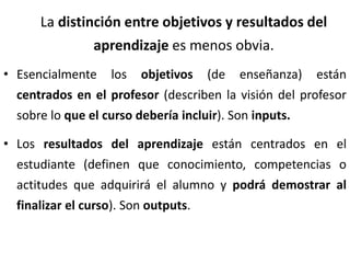 La distinción entre objetivos y resultados del
aprendizaje es menos obvia.
• Esencialmente los objetivos (de enseñanza) están
centrados en el profesor (describen la visión del profesor
sobre lo que el curso debería incluir). Son inputs.
• Los resultados del aprendizaje están centrados en el
estudiante (definen que conocimiento, competencias o
actitudes que adquirirá el alumno y podrá demostrar al
finalizar el curso). Son outputs.
 