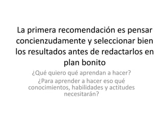 La primera recomendación es pensar
concienzudamente y seleccionar bien
los resultados antes de redactarlos en
plan bonito
¿Qué quiero qué aprendan a hacer?
¿Para aprender a hacer eso qué
conocimientos, habilidades y actitudes
necesitarán?
 