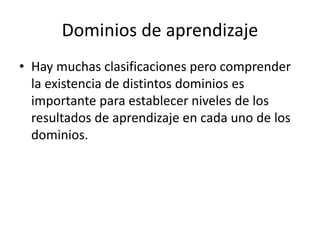 Dominios de aprendizaje
• Hay muchas clasificaciones pero comprender
la existencia de distintos dominios es
importante para establecer niveles de los
resultados de aprendizaje en cada uno de los
dominios.
 