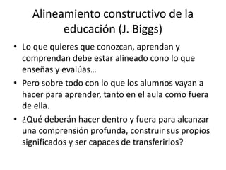 Alineamiento constructivo de la
educación (J. Biggs)
• Lo que quieres que conozcan, aprendan y
comprendan debe estar alineado cono lo que
enseñas y evalúas…
• Pero sobre todo con lo que los alumnos vayan a
hacer para aprender, tanto en el aula como fuera
de ella.
• ¿Qué deberán hacer dentro y fuera para alcanzar
una comprensión profunda, construir sus propios
significados y ser capaces de transferirlos?
 