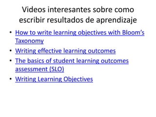 Videos interesantes sobre como
escribir resultados de aprendizaje
• How to write learning objectives with Bloom’s
Taxonomy
• Writing effective learning outcomes
• The basics of student learning outcomes
assessment (SLO)
• Writing Learning Objectives
 
