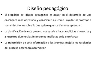 Diseño pedagógico
• El propósito del diseño pedagógico es asistir en el desarrollo de una
enseñanza mas orientada y consciente así como ayudar al profesor a
tomar decisiones sobre lo que quiere que sus alumnos aprendan.
• La planificación de este proceso nos ayuda a hacer explicitas a nosotros y
a nuestros alumnos las intenciones implícitas de la enseñanza
• La transmisión de esta información a los alumnos mejora los resultados
del proceso enseñanza aprendizaje
 
