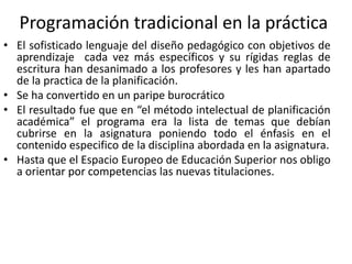 Programación tradicional en la práctica
• El sofisticado lenguaje del diseño pedagógico con objetivos de
aprendizaje cada vez más específicos y su rígidas reglas de
escritura han desanimado a los profesores y les han apartado
de la practica de la planificación.
• Se ha convertido en un paripe burocrático
• El resultado fue que en “el método intelectual de planificación
académica” el programa era la lista de temas que debían
cubrirse en la asignatura poniendo todo el énfasis en el
contenido especifico de la disciplina abordada en la asignatura.
• Hasta que el Espacio Europeo de Educación Superior nos obligo
a orientar por competencias las nuevas titulaciones.
 