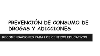 PREVENCIÓN DE CONSUMO DE
DROGAS Y ADICCIONES
RECOMENDACIONES PARA LOS CENTROS EDUCATIVOS

 