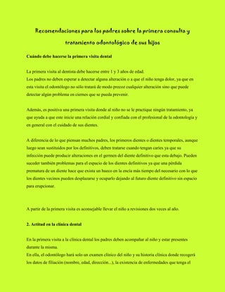 Recomendaciones para los padres sobre la primera consulta y tratamiento odontológico de sus hijos<br />Cuándo debe hacerse la primera visita dental La primera visita al dentista debe hacerse entre 1 y 3 años de edad. Los padres no deben esperar a detectar alguna alteración o a que el niño tenga dolor, ya que en esta visita el odontólogo no sólo tratará de modo precoz cualquier alteración sino que puede detectar algún problema en ciernes que se pueda prevenir.Además, es positiva una primera visita donde al niño no se le practique ningún tratamiento, ya que ayuda a que este inicie una relación cordial y confiada con el profesional de la odontología y en general con el cuidado de sus dientes.A diferencia de lo que piensan muchos padres, los primeros dientes o dientes temporales, aunque luego sean sustituidos por los definitivos, deben tratarse cuando tengan caries ya que su infección puede producir alteraciones en el germen del diente definitivo que esta debajo. Pueden suceder también problemas para el espacio de los dientes definitivos ya que una pérdida prematura de un diente hace que exista un hueco en la encía más tiempo del necesario con lo que los dientes vecinos pueden desplazarse y ocuparlo dejando al futuro diente definitivo sin espacio para erupcionar.<br />A partir de la primera visita es aconsejable llevar el niño a revisiones dos veces al año.2. Actitud en la clínica dental En la primera visita a la clínica dental los padres deben acompañar al niño y estar presentes durante la misma. En ella, el odontólogo hará solo un examen clínico del niño y su historia clínica donde recogerá los datos de filiación (nombre, edad, dirección...), la existencia de enfermedades que tenga el niño, las que a pasado, si esta tomando algún medicamento, los antecedentes en la familia de enfermedades que pudieran tener repercusiones en la boca, etc. También explicará a los padres la posible necesidad de un tratamiento dental y en lo que consistirá este.Normalmente, cuando el odontólogo pide al niño que haga algo, éste busca con la mirada a sus padres en busca de aprobación y toda actitud inapropiada de estos dificulta la respuesta del niño. Por ello, en sucesivas visitas los padres no deben pasar al área del sillón odontológico para que el odontólogo pueda establecer una relación directa con el niño sin la mediación de los padres, lo que va a facilitar las respuestas del niño en la consulta dental.Para que el niño no se sienta abandonado y esté tranquilo es una buena estrategia que la madre deje el bolso o alguna prenda a la vista del pequeño lo que le garantiza que la madre esta fuera esperándolo.Si a pesar de ello el niño llora los padres no deben inquietarse ya que es una reacción normal a lo desconocido. Si el dentista tiene experiencia en el manejo de los niños sabrá cómo aplacar esta conducta y hacer que el niño no se asuste. Muchos niños lloran para reclamar la presencia de los padres, por lo que no se debe caer en la trampa de entrar en el consultorio y dejar que el profesional maneje la situación. Hemos de saber que si se requiere nuestra presencia el odontólogo nos va avisar.Si el niño se porta bien hemos de recompensar su actitud para reforzar este comportamiento en visitas sucesivas. En caso contrario no es recomendable castigarlo ya que esto aumentaría la sensación negativa que el niño tiene ante la visita dental.3. La importancia de la actitud de los padres La actitud y comentarios de los padres ante las visitas al odontólogo son captadas rápidamente por los niños. Por ello los padres tienen una gran responsabilidad en la imagen que el niño se haga de su primera visita al dentista. El primer contacto con el odontólogo es muy importante para la futura actitud del niño ya que repercutirá en su comportamiento en sucesivas visitas a la consulta odontológica. Lo que nunca hay que hacerNunca se debe amenazar al niño con llevarlo al dentista o al médico si se porta mal ya que asociará a estos profesionales con algo malo, con un castigo que no habrían tenido de portarse bien.Hay padres que después de mentir y amenazar a sus hijos con toda clase de atrocidades que les hará el doctor aún se extrañan de que el niño rompa a llorar apenas ve una bata blanca.Tampoco se debe llevar al niño a la consulta mediante engaños, ya que pensará que es algún sitio malo cuando sus padres han tenido que engañarlo para que accediera a ir.Lo que es aconsejableLos padres deben explicar al niño que el dentista va a ver su boca, y le va a ver cuantos dientes tiene y a hablar con ellos. Conviene obviar palabras como dolor, daño, etc. y no hacer comentarios del tipo quot;
no te va a dolerquot;
 que hacen al niño ponerse a la defensiva.Si el niño ha sido colaborador es aconsejable reforzar su buen comportamiento con elogios y algún premio. Y hacerle comentarios positivos sobre el odontólogo, sobre la consulta o sobre los demás niños que esperaban en la consulta.Es positivo explicarle lo bueno que es haber ido a la consulta para que sus dientes estén siempre sanos y aprovechar para iniciarle en los hábitos de higiene dental. <br />