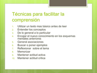 Técnicas para facilitar la
comprensión
1. Utilizar un texto mas básico antes de leer
2. Entender los conceptos
3. De lo general a lo particular
4. Encajar el nuevo conocimiento en los esquemas
mentales anteriores
5. General asociaciones
6. Buscar o poner ejemplos
7. Reflexionar sobre el tema
8. Memorizar
9. Mantener actitud activa
10. Mantener actitud critica
 