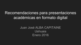 Recomendaciones para presentaciones
académicas en formato digital
Juan José ALBA CAPITAINE
Ushuaia
Enero 2016
 