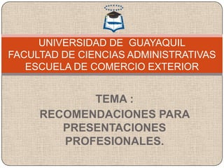 UNIVERSIDAD DE GUAYAQUIL
FACULTAD DE CIENCIAS ADMINISTRATIVAS
   ESCUELA DE COMERCIO EXTERIOR


            TEMA :
     RECOMENDACIONES PARA
        PRESENTACIONES
        PROFESIONALES.
 