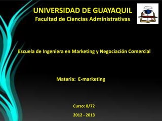 UNIVERSIDAD DE GUAYAQUIL
       Facultad de Ciencias Administrativas




Escuela de Ingeniera en Marketing y Negociación Comercial




                Materia: E-marketing



                       Curso: 8/72
                       2012 - 2013
 