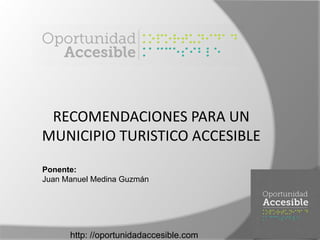 http: //oportunidadaccesible.com
RECOMENDACIONES PARA UN
MUNICIPIO TURISTICO ACCESIBLE
Ponente:
Juan Manuel Medina Guzmán
 