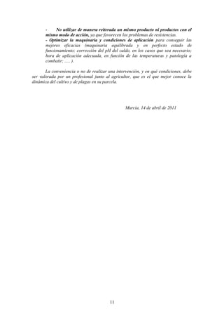 - No utilizar de manera reiterada un mismo producto ni productos con el 
mismo modo de acción, ya que favorecen los problemas de resistencias. 
- Optimizar la maquinaria y condiciones de aplicación para conseguir las 
mejores eficacias (maquinaria equilibrada y en perfecto estado de 
funcionamiento; corrección del pH del caldo, en los casos que sea necesario; 
hora de aplicación adecuada, en función de las temperaturas y patología a 
combatir; ..... ). 
La conveniencia o no de realizar una intervención, y en qué condiciones, debe 
ser valorada por un profesional junto al agricultor, que es el que mejor conoce la 
dinámica del cultivo y de plagas en su parcela. 
Murcia, 14 de abril de 2011 
11 
 