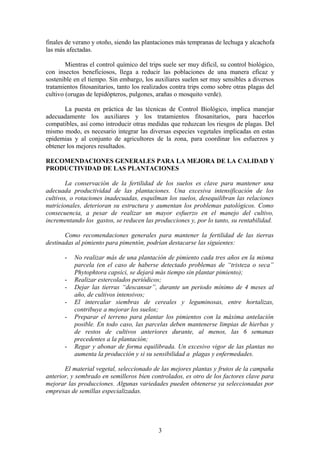 finales de verano y otoño, siendo las plantaciones más tempranas de lechuga y alcachofa 
las más afectadas. 
Mientras el control químico del trips suele ser muy difícil, su control biológico, 
con insectos beneficiosos, llega a reducir las poblaciones de una manera eficaz y 
sostenible en el tiempo. Sin embargo, los auxiliares suelen ser muy sensibles a diversos 
tratamientos fitosanitarios, tanto los realizados contra trips como sobre otras plagas del 
cultivo (orugas de lepidópteros, pulgones, arañas o mosquito verde). 
La puesta en práctica de las técnicas de Control Biológico, implica manejar 
adecuadamente los auxiliares y los tratamientos fitosanitarios, para hacerlos 
compatibles, así como introducir otras medidas que reduzcan los riesgos de plagas. Del 
mismo modo, es necesario integrar las diversas especies vegetales implicadas en estas 
epidemias y al conjunto de agricultores de la zona, para coordinar los esfuerzos y 
obtener los mejores resultados. 
RECOMENDACIONES GENERALES PARA LA MEJORA DE LA CALIDAD Y 
PRODUCTIVIDAD DE LAS PLANTACIONES 
La conservación de la fertilidad de los suelos es clave para mantener una 
adecuada productividad de las plantaciones. Una excesiva intensificación de los 
cultivos, o rotaciones inadecuadas, esquilman los suelos, desequilibran las relaciones 
nutricionales, deterioran su estructura y aumentan los problemas patológicos. Como 
consecuencia, a pesar de realizar un mayor esfuerzo en el manejo del cultivo, 
incrementando los gastos, se reducen las producciones y, por lo tanto, su rentabilidad. 
Como recomendaciones generales para mantener la fertilidad de las tierras 
destinadas al pimiento para pimentón, podrían destacarse las siguientes: 
- No realizar más de una plantación de pimiento cada tres años en la misma 
parcela (en el caso de haberse detectado problemas de “tristeza o seca” 
Phytophtora capsici, se dejará más tiempo sin plantar pimiento); 
- Realizar estercolados periódicos; 
- Dejar las tierras “descansar”, durante un periodo mínimo de 4 meses al 
año, de cultivos intensivos; 
- El intercalar siembras de cereales y leguminosas, entre hortalizas, 
contribuye a mejorar los suelos; 
- Preparar el terreno para plantar los pimientos con la máxima antelación 
posible. En todo caso, las parcelas deben mantenerse limpias de hierbas y 
de restos de cultivos anteriores durante, al menos, las 6 semanas 
precedentes a la plantación; 
- Regar y abonar de forma equilibrada. Un excesivo vigor de las plantas no 
aumenta la producción y si su sensibilidad a plagas y enfermedades. 
El material vegetal, seleccionado de las mejores plantas y frutos de la campaña 
anterior, y sembrado en semilleros bien controlados, es otro de los factores clave para 
mejorar las producciones. Algunas variedades pueden obtenerse ya seleccionadas por 
empresas de semillas especializadas. 
3 
 