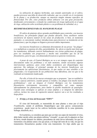 La utilización de algunos herbicidas, aun estando autorizados en el cultivo, 
pueden provocar una falta de desarrollo radicular, que va a incidir en el crecimiento 
de la planta y su producción, aunque no muestren ningún síntoma específico de 
fitotoxicidad. Por ello, estos productos deben utilizarse con una gran precaución, 
dosificando correctamente y evitando las condiciones de riesgo (aplicación en el agua 
de riego, utilización sobre acolchado plástico o con problemas de salinidad, etc.). 
RECOMENDACIONES PARA EL MANEJO DE PLAGAS 
El cultivo de pimiento ofrece grandes posibilidades para controlar, con insectos 
beneficiosos, las principales plagas que pueden afectarle. Estos auxiliares suelen 
encontrarse de manera natural en las zonas de producción, si bien, en momentos 
puntuales, es conveniente realizar introducciones para favorecer su instalación en las 
plantaciones y que las plagas no lleguen a provocar daños importantes. 
Los insectos beneficiosos se alimentan directamente de sus presas “las plagas” 
o se multiplican a expensas de ellas, parasitándolas. Su efecto es mucho más lento que 
los tratamientos, debiendo convivir habitualmente con ciertas poblaciones de plagas, 
pero sus resultados son progresivos y mucho más sostenibles que los de los 
fitosanitarios, para los que, con demasiada frecuencia se generan resistencias. 
A pesar de esto, el Control Biológico no va a ser siempre capaz de controlar 
directamente todos los problemas y en todo momento, siendo necesarias algunas 
intervenciones químicas, para evitar daños económicos por fitopatologías muy 
agresivas. Sin embargo, el principal enemigo de los insectos beneficiosos son 
precisamente las aplicaciones fitosanitarias, ya que suelen ser muy sensibles a los 
plaguicidas y la recuperación de sus poblaciones muy dificultosa, una vez que se ha 
realizado un tratamiento inadecuado. 
Por ello, el éxito de las nuevas estrategias que se proponen, “que en realidad es 
volver a épocas anteriores, cuando apenas se trataba y las plagas eran mucho menos 
problemáticas”, está en integrar el Control Biológico con los tratamientos 
fitosanitarios estrictamente necesarios y compatibles, así como manejar 
adecuadamente las plantaciones, para limitar la posible instalación de patologías. 
Cuando estas estrategias se aplican en zonas amplias y se integran los diferentes 
cultivos, incluso las zonas de vegetación natural, mejores van a ser los resultados a 
largo plazo. 
· El trips y el virus del bronceado “TSWV” 
El virus del bronceado, es transmitido de unas plantas a otras por el trips 
Frankliniella, siendo el problema fitopatológico que más graves consecuencias 
económicas puede tener en los cultivos hortícolas sensibles de la zona (pimiento, 
lechuga, alcachofa, etc.). 
En la práctica, se considera que para que un trips sea capaz de transmitir el virus, 
debe haber nacido sobre una planta enferma “virosada”, ya que solo lo adquiere en fase 
de larva, siendo después los adultos, procedentes de estas larvas infectadas, los que los 
transmiten a las plantas sanas a las que pican, a lo largo del resto de su vida, sin que los 
tratamientos fitosanitarios puedan evitar esta transmisión. Un trips adulto que no 
4 
 