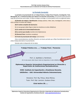 Prof. Dipl. Lencioni, Gustavo Omar.
Recomendaciones para la realización de Portadas de distintas Presentaciones.
Diplomatura Superior Universitaria Organizacional en Dirección y Supervisión de Instituciones Socioeducativas.
Instituto de Capacitación y Enseñanza Docente - www.capacitacioniced.com.ar
La Portada (caratula).
La portada es la presentación de un Trabajo Práctico, Trabajo Final, Proyecto, Investigación, Tesis,
Monografía, etc. y contiene los datos que refieren a la situación comunicativa, es la primera parte (primera
hoja) del artículo que verán todos. En base al trabajo a entregar, la misma podría incluir los siguientes datos:
(A) Nombre de trabajo e identificación: (trabajo práctico, Taller, tesis, investigación, entre otros y
entre comillas el nombre del trabajo).
(B) El nombre completo del alumno/os:
(En el caso grupal, deben figurar todos los miembros en orden alfabético).
(C) EL nombre de la Universidad/Institución:
(D) La carrera que estudia: (nombre de la Diplomatura).
(E) Director/Tutor: (nombres completos).
(F) El año de presentación del trabajo: (ciclo lectivo).
Estas recomendaciones sencillas ofrecerán una buena portada que refleje favorablemente todo el
arduo trabajo plasmado en la presentación.
Ejemplo sobre la disposición de los datos:
Trabajo Práctico nro. … / Trabajo Final / Ponencia:
“……………………………………………………….”
Prof. /s. Apellido/s y Nombre/s.
(En el caso grupal, deben figurar todos los integrantes en orden alfabético)
Diplomatura Superior Universitaria Organizacional en Dirección y
Supervisión de Instituciones Socioeducativas.
ICED: Instituto de Capacitación y Enseñanza Docente.
UAIOnline – UAI: Universidad Abierta Interamericana.
Directora: Prof. Mg. Pintus, Alicia Mónica.
Tutor: Prof. Dipl. Lencioni, Gustavo Omar.
Ciclo lectivo 20……
 