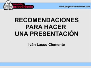 www.proyectoautodidacta.com




RECOMENDACIONES
   PARA HACER
UNA PRESENTACIÓN
   Iván Lasso Clemente
 