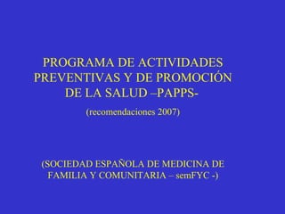 PROGRAMA DE ACTIVIDADES
PREVENTIVAS Y DE PROMOCIÓN
DE LA SALUD –PAPPS-
(recomendaciones 2007)
(SOCIEDAD ESPAÑOLA DE MEDICINA DE
FAMILIA Y COMUNITARIA – semFYC -)
 