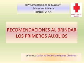 RECOMENDACIONES AL BRINDAR
LOS PRIMEROS AUXILIOS
Alumno: Carlos Alfredo Domínguez Chirinos
IEP “Santo Domingo de Guzmán”
Educación Primaria
GRADO : 5º “B”.
 