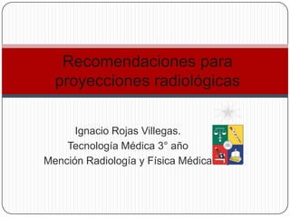 Recomendaciones para
  proyecciones radiológicas


      Ignacio Rojas Villegas.
    Tecnología Médica 3° año
Mención Radiología y Física Médica
 