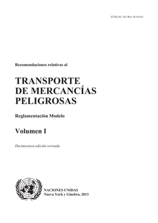 ST/SG/AC.10/1/Rev.18 (Vol.I)
Recomendaciones relativas al
TRANSPORTE
DE MERCANCÍAS
PELIGROSAS
Reglamentación Modelo
Volumen I
Decimoctava edición revisada
NACIONES UNIDAS
Nueva York y Ginebra, 2013
 