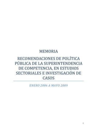 MEMORIA
 RECOMENDACIONES DE POLÍTICA
PÚBLICA DE LA SUPERINTENDENCIA
 DE COMPETENCIA, EN ESTUDIOS
SECTORIALES E INVESTIGACIÓN DE
             CASOS
      ENERO 2006 A MAYO 2009




                                 1
 