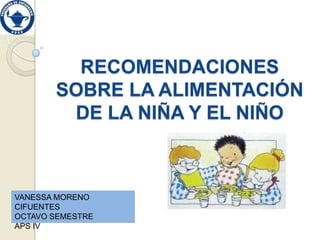 RECOMENDACIONES
       SOBRE LA ALIMENTACIÓN
        DE LA NIÑA Y EL NIÑO



VANESSA MORENO
CIFUENTES
OCTAVO SEMESTRE
APS IV
 