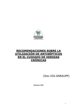 1
RECOMENDACIONES SOBRE LA
UTILIZACIÓN DE ANTISÉPTICOS
EN EL CUIDADO DE HERIDAS
CRÓNICAS
(Doc.VIII.GNEAUPP)
Diciembre 2002
 