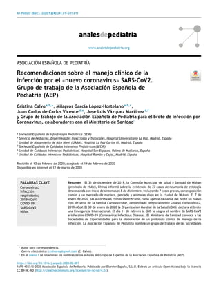 An Pediatr (Barc). 2020;92(4):241.e1-
-
-241.e11
www.analesdepediatria.org
ASOCIACIÓN ESPAÑOLA DE PEDIATRÍA
Recomendaciones sobre el manejo clínico de la
infección por el «nuevo coronavirus» SARS-CoV2.
Grupo de trabajo de la Asociación Española de
Pediatría (AEP)
Cristina Calvoa,b,∗
, Milagros García López-Hortelanoa,b,c
,
Juan Carlos de Carlos Vicented,e
, Jose Luis Vázquez Martínezd,f
y Grupo de trabajo de la Asociación Española de Pediatría para el brote de infección por
Coronavirus, colaboradores con el Ministerio de Sanidad♦
a
Sociedad Española de Infectología Pediátrica (SEIP)
b
Servicio de Pediatría, Enfermedades Infecciosas y Tropicales, Hospital Universitario La Paz, Madrid, España
c
Unidad de Aislamiento de Alto Nivel (UAAN), Hospital La Paz-Carlos III, Madrid, España
d
Sociedad Española de Cuidados Intensivos Pediátricos (SECIP)
e
Unidad de Cuidados Intensivos Pediátricos, Hospital Son Espases, Palma de Mallorca, España
f
Unidad de Cuidados Intensivos Pediátricos, Hospital Ramón y Cajal, Madrid, España
Recibido el 13 de febrero de 2020; aceptado el 14 de febrero de 2020
Disponible en Internet el 12 de marzo de 2020
PALABRAS CLAVE
Coronavirus;
Infección
respiratoria;
2019-nCoV;
COVID-19;
SARS-CoV2;
Niños
Resumen El 31 de diciembre de 2019, la Comisión Municipal de Salud y Sanidad de Wuhan
(provincia de Hubei, China) informó sobre la existencia de 27 casos de neumonía de etiología
desconocida con inicio de síntomas el 8 de diciembre, incluyendo 7 casos graves, con exposición
común a un mercado de marisco, pescado y animales vivos en la ciudad de Wuhan. El 7 de
enero de 2020, las autoridades chinas identificaron como agente causante del brote un nuevo
tipo de virus de la familia Coronaviridae, denominado temporalmente «nuevo coronavirus»,
2019-nCoV. El 30 de enero de 2020 la Organización Mundial de la Salud (OMS) declara el brote
una Emergencia Internacional. El día 11 de febrero la OMS le asigna el nombre de SARS-CoV2
e infección COVID-19 (Coronavirus Infectious Disease). El Ministerio de Sanidad convoca a las
Sociedades de Especialidades para la elaboración de un protocolo clínico de manejo de la
infección. La Asociación Española de Pediatría nombra un grupo de trabajo de las Sociedades
∗ Autor para correspondencia.
Correo electrónico: ccalvorey@gmail.com (C. Calvo).
♦ En el anexo 1 se relacionan los nombres de los autores del Grupo de Expertos de la Asociación Española de Pediatría (AEP).
https://doi.org/10.1016/j.anpedi.2020.02.001
1695-4033/© 2020 Asociación Española de Pediatrı́a. Publicado por Elsevier España, S.L.U. Este es un artı́culo Open Access bajo la licencia
CC BY-NC-ND (http://creativecommons.org/licenses/by-nc-nd/4.0/).
 