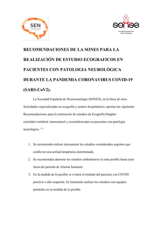 RECOMENDACIONES DE LA SONES PARA LA
REALIZACIÓN DE ESTUDIO ECOGRAFICOS EN
PACIENTES CON PATOLOGIA NEUROLÓGICA
DURANTE LA PANDEMIA CORONAVIRUS COVID-19
(SARS-CoV2).
La Sociedad Española de Neurosonologia (SONES), en la línea de otras
Sociedades especializadas en ecografía y centros hospitalarios, aportan las siguientes
Recomendaciones para la realización de estudios de Ecografía Doppler
carotideo/vertebral, transcraneal y ecocardioscopia en pacientes con patología
neurológica. 1-2.
1. Se recomienda realizar únicamente los estudios considerados urgentes que
conlleven una actitud terapéutica determinada.
2. Se recomiendan demorar los estudios ambulatorios lo más posible hasta estar
fuera del periodo de Alarma Sanitaria.
3. En la medida de lo posible se evitará el traslado del paciente con COVID
positivo o alta sospecha. Se intentarán realizar los estudios con equipos
portátiles en la medida de lo posible.
 