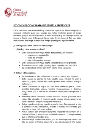 RECOMENDACIONES PARA LOS PADRES Y PROFESORES
Cada niño tiene unas necesidades y cualidades específicas. Nuestro objetivo es
conseguir motivarle para que consiga sus metas. Podemos pasar el tiempo
riñéndole porque no hace las cosas a nuestra manera (y no conseguir nada), o
buscar la forma como él las puede hacer mejor (y ser eficaces). Por eso, estas
indicaciones, a la larga, le ahorrarán tiempo y conseguirá ayudar al niño.
¿Cómo ayudar a niños con TDAH en el colegio?
1. ¿Dónde y cómo sentarle en clase?
•

•
•
•

Debe sentarse donde haya menos distracciones, por ejemplo:
• en primera o segunda fila,
• cerca del profesor,
• lejos de la puerta o ventana.
Debe sentarse donde haya mucho contacto visual con el profesor.
Trabajar en parejas mejor que en grupos, con niños más tranquilos.
Se puede colocar al niño con TDAH en una mesa separada.

2. Rutinas y Organización.
•
•

•

•

•

•

•

Escribir el horario y los deberes en la pizarra o en una hoja de papel.
Debe usarse la agenda lo más posible, para intentar no usar la
memoria, y para comunicarse con los padres sobre deberes, trabajos,
exámenes...
Definir claramente las reglas de clase. Estas deben ser pocas, claras,
sencillas (concretas), deben repetirse frecuentemente, y debemos
asegurarnos que el niño las ha entendido bien (pidiéndole que nos la
repita).
Mantener rutinas constantes durante el curso. Enseñar y modelar estas
rutinas (dar ejemplo). El profesor puede enseñar cómo esperar turno,
cómo distribuir, recoger y compartir el material.
Avisar cuando empieza y cuando acaba la clase. Esto ayudará al niño
a centrarse en las transiciones, cuando se cambia de actividad (por
ejemplo, al pasar del recreo a clase).
Avisar siempre con antelación suficiente y recordar los cambios en la
rutina o el horario (excursiones, actividades nuevas...), asegurándonos
que el niño lo ha entendido bien.
No interrumpir la clase con temas que no tienen que ver con lección
(dar los avisos al final de clase). Si se dan al principio el niño puede

 