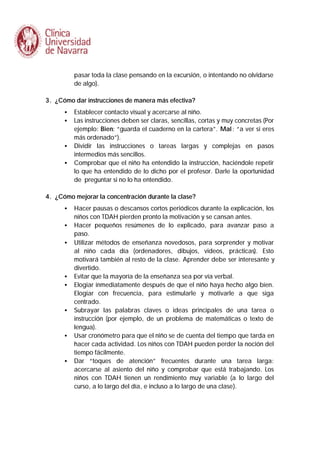 pasar toda la clase pensando en la excursión, o intentando no olvidarse
de algo).
3. ¿Cómo dar instrucciones de manera más efectiva?
•
•

•
•

Establecer contacto visual y acercarse al niño.
Las instrucciones deben ser claras, sencillas, cortas y muy concretas (Por
ejemplo: Bien: “guarda el cuaderno en la cartera”. Mal : “a ver si eres
más ordenado”).
Dividir las instrucciones o tareas largas y complejas en pasos
intermedios más sencillos.
Comprobar que el niño ha entendido la instrucción, haciéndole repetir
lo que ha entendido de lo dicho por el profesor. Darle la oportunidad
de preguntar si no lo ha entendido.

4. ¿Cómo mejorar la concentración durante la clase?
•
•
•

•
•

•

•

•

Hacer pausas o descansos cortos periódicos durante la explicación, los
niños con TDAH pierden pronto la motivación y se cansan antes.
Hacer pequeños resúmenes de lo explicado, para avanzar paso a
paso.
Utilizar métodos de enseñanza novedosos, para sorprender y motivar
al niño cada día (ordenadores, dibujos, videos, prácticas). Esto
motivará también al resto de la clase. Aprender debe ser interesante y
divertido.
Evitar que la mayoría de la enseñanza sea por vía verbal.
Elogiar inmediatamente después de que el niño haya hecho algo bien.
Elogiar con frecuencia, para estimularle y motivarle a que siga
centrado.
Subrayar las palabras claves o ideas principales de una tarea o
instrucción (por ejemplo, de un problema de matemáticas o texto de
lengua).
Usar cronómetro para que el niño se de cuenta del tiempo que tarda en
hacer cada actividad. Los niños con TDAH pueden perder la noción del
tiempo fácilmente.
Dar “toques de atención” frecuentes durante una tarea larga:
acercarse al asiento del niño y comprobar que está trabajando. Los
niños con TDAH tienen un rendimiento muy variable (a lo largo del
curso, a lo largo del día, e incluso a lo largo de una clase).

 