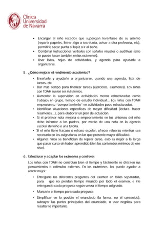 •

•
•

Encargar al niño recados que supongan levantarse de su asiento
(repartir papeles, llevar algo a secretaría, avisar a otra profesora, etc),
permitirle sacar punta al lápiz o ir al baño.
Combinar instrucciones verbales con señales visuales o auditivas (esto
se puede hacer también en los exámenes).
Usar listas, hojas de actividades, y agenda para ayudarle a
organizarse.

5. ¿Cómo mejorar el rendimiento académico?
• Enseñarle y ayudarle a organizarse, usando una agenda, lista de
tareas, etc
• Dar más tiempo para finalizar tareas (ejercicios, exámenes). Los niños
con TDAH suelen ser más lentos.
• Aumentar la supervisión en actividades menos estructuradas como
trabajos en grupo, tiempo de estudio individual... Los niños con TDAH
empeoran su “comportamiento” en actividades poco estructuradas.
• Identificar situaciones específicas de mayor dificultad (lectura, hacer
resúmenes...), para elaborar un plan de actuación.
• Si el profesor nota mejoría o empeoramiento en los síntomas del niño
debe informar a los padres, por medio de una nota en la agenda
escolar del niño o una tutoría.
• Si el niño tiene fracaso o retraso escolar, ofrecer refuerzo mientras sea
necesario en las asignaturas en las que presente mayor dificultad.
• Algunos niños se benefician de repetir curso, esto es mejor a la larga
que pasar curso sin haber aprendido bien los contenidos mínimos de ese
nivel.
6. Estructurar y adaptar los exámenes y controles
Los niños con TDAH no controlan bien el tiempo y fácilmente se distraen sus
pensamientos o estímulos externos. En los exámenes, les puede ayudar a
rendir mejor:
• Entregarle las diferentes preguntas del examen en folios separados,
para
que no pierdan tiempo mirando por todo el examen, e irle
entregando cada pregunta según venza el tiempo asignado.
• Marcarle el tiempo para cada pregunta
• Simplificar en lo posible el enunciado (la forma, no el contenido),
subrayar las partes principales del enunciado, o usar negritas para
resaltar lo importante.

 