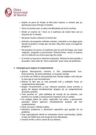 • Dejarle un poco de tiempo al final para repasar, o avisarle que ya
queda poco para entregar el examen.
• Hacer el examen oral, en niños con dificultades de lecto-escritura
• Dividir un examen de 1 hora en 2 exámenes de media hora con un
descanso de 15 minutos.
• No poner muchos exámenes el mismo día
• Animarle con pequeños estímulos verbales, mirándole o con algún gesto
durante la prueba (“venga que vas bien. Muy bien, pasa a la siguiente
pregunta”).
• No penalizar en exceso, en exámenes que no sean de lengua, por mala
caligrafía, ortografía o presentación. Posteriormente, revisar el examen
con él e indicarle sus errores para que los corrija.
• Si el niño va muy mal a mitad de evaluación, informar lo antes posible a
los padres. Usar notas de “inter-evaluación” para avisar de problemas.
7. Estrategias para mejorar el comportamiento
• Ignorar
•
•
•

•
•

•
•
•
•

interrupciones menores o mal comportamiento leve.
Posteriormente, de forma individual, se le puede corregir.
Si el niño con TDAH se está portando mal, intentar elogiar a otro niño de
la clase que lo esté haciendo bien.
Distraer al niño que se está portando mal y redirigirle hacia un
comportamiento adecuado.
Elogiar frecuentemente y usar refuerzos positivos (como premios o
gestos de apoyo) inmediatamente después de un comportamiento
deseado o positivo.
Tener previsto un plan individual de manejo de los síntomas, con
premios si se cumple y consecuencias negativas si no se cumple.
Los castigos deben ser cortos, explicados con calma, y previamente
pactados. Deben aplicarse inmediatamente después del mal
comportamiento.
Evitar sarcasmo, enfados o gritos.
Identificar problemas o situaciones especificas que puedan ser un
problema.
Estar especialmente atento en actividades menos estructuradas, donde
el niño con TDAH tiene más riesgo de tener dificultades.
Enseñar al niño a darse cuenta de sus síntomas.

 