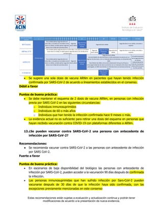 Estas recomendaciones están sujetas a evaluación y actualización continua y podrán tener
modificaciones de acuerdo a la presentación de nueva evidencia.
• Se sugiere una sola dosis de vacuna ARNm en pacientes que hayan tenido infección
confirmada por SARS-CoV-2 de acuerdo a lineamientos establecidos en el consenso.
Débil a favor
Puntos de buena práctica:
• Se debe mantener el esquema de 2 dosis de vacuna ARNm, en personas con infección
previa por SARS CoV-2 en las siguientes circunstancias:
o Individuos inmunosuprimidos
o Individuos de 60 o más años
o Individuos que han tenido la infección confirmada hace 9 meses o más.
• La evidencia actual no es suficiente para retirar una dosis del esquema en personas que
hayan recibido vacunación contra COVID-19 con plataformas diferentes a ARNm.
13.¿Se pueden vacunar contra SARS-CoV-2 una persona con antecedente de
infección por SARS-CoV-2?
Recomendaciones:
● Se recomienda vacunar contra SARS-CoV-2 a las personas con antecedente de infección
por SARS CoV-2.
Fuerte a favor
Puntos de buena práctica:
• En escenarios de baja disponibilidad del biológico las personas con antecedente de
infección por SARS-CoV-2, pueden acceder a la vacunación 90 días después de confirmada
la infección.
• Las personas inmunosuprimidas que han sufrido infección por Sars-CoV-2 pueden
vacunarse después de 30 días de que la infección haya sido confirmada, con las
excepciones previamente mencionadas en este consenso
 