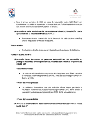 Estas recomendaciones están sujetas a evaluación y actualización continua y podrán tener
modificaciones de acuerdo a la presentación de nueva evidencia.
● Para el primer semestre de 2021 se indica la vacunación contra SARS-CoV-2 con
cualquiera de los biológicos disponibles, a pesar de la circulación internacional de variantes
que pueden relacionarse con disminución de su eficacia.
15.¿Cuándo se debe administrar la vacuna contra influenza, en relación con la
aplicación con la vacuna contra SARS-CoV-2?
● Se recomienda tener una ventana de 14 días antes del inicio de la vacunación y
14 días después de terminado el esquema.
Fuerte a favor
● En situaciones de alto riesgo podría individualizarse la aplicación de biológicos.
Punto de buena práctica
16.¿Cuándo deben vacunarse las personas asintomáticas con exposición no
protegida reciente y prueba pendiente o pacientes con síntomas sugestivos de
COVID-19?
•Recomendaciones:
● Las personas asintomáticas con exposición no protegida reciente deben completar
el tiempo de aislamiento preventivo (14 días) antes de vacunarse para SARS-CoV-
2 con o sin PCR.
•Punto de buena práctica
● Los pacientes sintomáticos, que por indicación clínica tengan pendiente el
resultado o realización de prueba diagnóstica para SARS-CoV-2 deben aplazar la
vacunación hasta descartar la infección por SARS-CoV-2 adecuadamente.
•Punto de buena práctica
17.¿Cuál es la recomendación de intercambiar esquemas o tipos de vacunas contra
SARS-CoV-2?
 