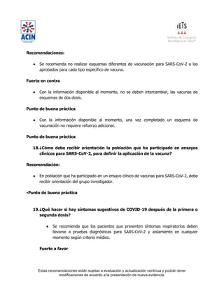 Estas recomendaciones están sujetas a evaluación y actualización continua y podrán tener
modificaciones de acuerdo a la presentación de nueva evidencia.
Recomendaciones:
● Se recomienda no realizar esquemas diferentes de vacunación para SARS-CoV-2 a los
aprobados para cada tipo específico de vacuna.
Fuerte en contra
● Con la información disponible al momento, no se deben intercambiar, las vacunas de
esquemas de dos dosis.
Punto de buena práctica
● Con la información disponible al momento, una vez completado un esquema de
vacunación no requiere refuerzo adicional.
Punto de buena práctica
18.¿Cómo debe recibir orientación la población que ha participado en ensayos
clínicos para SARS-CoV-2, para definir la aplicación de la vacuna?
Recomendación:
● En población que ha participado en un ensayo clínico de vacunas para SARS-CoV-2, debe
recibir orientación del grupo investigador.
•Punto de buena práctica
19.¿Qué hacer si hay síntomas sugestivos de COVID-19 después de la primera o
segunda dosis?
● Se recomienda que los pacientes que presenten síntomas respiratorios deben
llevarse a pruebas diagnósticas para SARS-CoV-2 y aislamiento en cualquier
momento según criterio médico.
Fuerte a favor
 