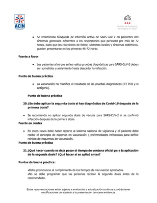 Estas recomendaciones están sujetas a evaluación y actualización continua y podrán tener
modificaciones de acuerdo a la presentación de nueva evidencia.
● Se recomienda búsqueda de infección activa de SARS-CoV-2 en pacientes con
síntomas generales diferentes a los respiratorios que persistan por más de 72
horas, dado que las reacciones de fiebre, síntomas locales y síntomas sistémicos,
pueden presentarse en las primeras 48-72 horas.
Fuerte a favor
● Los pacientes a los que se les realiza pruebas diagnósticas para SARS-CoV-2 deben
ser sometidos a aislamiento hasta descartar la infección.
Punto de buena práctica
● La vacunación no modifica el resultado de las pruebas diagnósticas (RT PCR y el
antígeno).
Punto de buena práctica
20.¿Se debe aplicar la segunda dosis si hay diagnóstico de Covid-19 después de la
primera dosis?
● Se recomienda no aplicar segunda dosis de vacuna para SARS-CoV-2 si se confirmó
infección después de la primera dosis.
Fuerte en contra
● En estos casos debe haber reporte al sistema nacional de vigilancia y el paciente debe
recibir el concepto de expertos en vacunación o enfermedades infecciosas para definir
reinicio de esquemas de vacunación.
Punto de buena práctica
21.¿Qué hacer cuando se deja pasar el tiempo de ventana oficial para la aplicación
de la segunda dosis? ¿Qué hacer si se aplicó antes?
Puntos de buena práctica:
•Debe promoverse el cumplimiento de los tiempos de vacunación aprobados.
•No se debe programar que las personas reciban la segunda dosis antes de lo
recomendado.
 