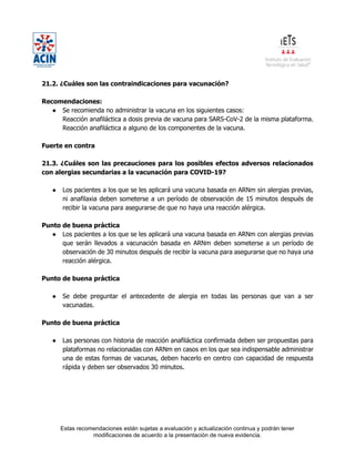 Estas recomendaciones están sujetas a evaluación y actualización continua y podrán tener
modificaciones de acuerdo a la presentación de nueva evidencia.
21.2. ¿Cuáles son las contraindicaciones para vacunación?
Recomendaciones:
● Se recomienda no administrar la vacuna en los siguientes casos:
Reacción anafiláctica a dosis previa de vacuna para SARS-CoV-2 de la misma plataforma.
Reacción anafiláctica a alguno de los componentes de la vacuna.
Fuerte en contra
21.3. ¿Cuáles son las precauciones para los posibles efectos adversos relacionados
con alergias secundarias a la vacunación para COVID-19?
● Los pacientes a los que se les aplicará una vacuna basada en ARNm sin alergias previas,
ni anafilaxia deben someterse a un período de observación de 15 minutos después de
recibir la vacuna para asegurarse de que no haya una reacción alérgica.
Punto de buena práctica
● Los pacientes a los que se les aplicará una vacuna basada en ARNm con alergias previas
que serán llevados a vacunación basada en ARNm deben someterse a un período de
observación de 30 minutos después de recibir la vacuna para asegurarse que no haya una
reacción alérgica.
Punto de buena práctica
● Se debe preguntar el antecedente de alergia en todas las personas que van a ser
vacunadas.
Punto de buena práctica
● Las personas con historia de reacción anafiláctica confirmada deben ser propuestas para
plataformas no relacionadas con ARNm en casos en los que sea indispensable administrar
una de estas formas de vacunas, deben hacerlo en centro con capacidad de respuesta
rápida y deben ser observados 30 minutos.
 