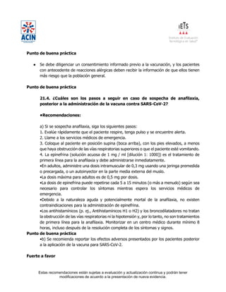 Estas recomendaciones están sujetas a evaluación y actualización continua y podrán tener
modificaciones de acuerdo a la presentación de nueva evidencia.
Punto de buena práctica
● Se debe diligenciar un consentimiento informado previo a la vacunación, y los pacientes
con antecedente de reacciones alérgicas deben recibir la información de que ellos tienen
más riesgo que la población general.
Punto de buena práctica
21.4. ¿Cuáles son los pasos a seguir en caso de sospecha de anafilaxia,
posterior a la administración de la vacuna contra SARS-CoV-2?
•Recomendaciones:
a) Si se sospecha anafilaxia, siga los siguientes pasos:
1. Evalúe rápidamente que el paciente respire, tenga pulso y se encuentre alerta.
2. Llame a los servicios médicos de emergencia.
3. Coloque al paciente en posición supina (boca arriba), con los pies elevados, a menos
que haya obstrucción de las vías respiratorias superiores o que el paciente esté vomitando.
4. La epinefrina (solución acuosa de 1 mg / ml [dilución 1: 1000]) es el tratamiento de
primera línea para la anafilaxia y debe administrarse inmediatamente.
•En adultos, administre una dosis intramuscular de 0,3 mg usando una jeringa premedida
o precargada, o un autoinyector en la parte media externa del muslo.
•La dosis máxima para adultos es de 0,5 mg por dosis.
•La dosis de epinefrina puede repetirse cada 5 a 15 minutos (o más a menudo) según sea
necesario para controlar los síntomas mientras espera los servicios médicos de
emergencia.
•Debido a la naturaleza aguda y potencialmente mortal de la anafilaxia, no existen
contraindicaciones para la administración de epinefrina.
•Los antihistamínicos (p. ej., Antihistamínicos H1 o H2) y los broncodilatadores no tratan
la obstrucción de las vías respiratorias ni la hipotensión y, por lo tanto, no son tratamientos
de primera línea para la anafilaxia. Monitorizar en un centro médico durante mínimo 8
horas, incluso después de la resolución completa de los síntomas y signos.
Punto de buena práctica
•b) Se recomienda reportar los efectos adversos presentados por los pacientes posterior
a la aplicación de la vacuna para SARS-CoV-2.
Fuerte a favor
 