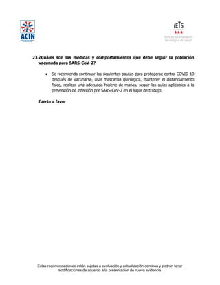 Estas recomendaciones están sujetas a evaluación y actualización continua y podrán tener
modificaciones de acuerdo a la presentación de nueva evidencia.
23.¿Cuáles son las medidas y comportamientos que debe seguir la población
vacunada para SARS-CoV-2?
● Se recomienda continuar las siguientes pautas para protegerse contra COVID-19
después de vacunarse, usar mascarilla quirúrgica, mantener el distanciamiento
físico, realizar una adecuada higiene de manos, seguir las guías aplicables a la
prevención de infección por SARS-CoV-2 en el lugar de trabajo.
fuerte a favor
 