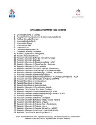 Estas recomendaciones están sujetas a evaluación y actualización continua y podrán tener
modificaciones de acuerdo a la presentación de nueva evidencia.
ENTIDADES PARTICIPANTES EN EL CONSENSO
1. Universidad Nacional de Colombia
2. Fundación Universitaria Autónoma de las Américas, Sede Pereira
3. Pontificia Universidad Javeriana
4. Universidad Antonio Nariño
5. Universidad el Bosque
6. Universidad del Valle
7. Universidad Icesi
8. Universidad Libre Seccional Cali
9. Universidad Tecnológica de Pereira
10. Academia Colombiana de Patología Oral
11. Academia Nacional de Medicina
12. Asociación Colombiana de Alergia, Asma e Inmunología
13. Asociación Colombiana de Cirugía
14. Asociación Colombiana de Cirugía Artroscópica – ACCAT
15. Asociación Colombiana de Cirugía Vascular y Angiología
16. Asociación Colombiana de Coloproctología
17. Asociación Colombiana de Cuidados Paliativos (ACCPaliativos)
18. Asociación Colombiana de Dermatología y Cirugía Dermatológica
19. Asociación Colombiana de Endocrinología, Diabetes Y Metabolismo
20. Asociación Colombiana de Endoscopia Digestiva
21. Asociación Colombiana de Especialistas en Medicina de Urgencias y Emergencias – ACEM
22. Asociación Colombiana de Facultades de Medicina ASCOFAME
23. Asociación Colombiana de Farmacovigilancia
24. Asociación Colombiana de Fisioterapia
25. Asociación Colombiana de Gastroenterología
26. Asociación Colombiana de Gerontología y Geriatría
27. Asociación Colombiana de Ginecólogos Oncólogos
28. Asociación Colombiana de Hematología y Oncología ACHO
29. Asociación Colombiana de Hematología y Oncología Pediátrica ACHOP
30. Asociación Colombiana de Hepatología
31. Asociación Colombiana de Medicina Aeroespacial
32. Asociación Colombiana de Medicina Critica y Cuidado Intensivo
33. Asociación Colombiana de Medicina del Sueño
34. Asociación Colombiana de Medicina Física y Rehabilitación
35. Asociación Colombiana de Medicina Interna
36. Asociación Colombiana de Medicina Osteopática – ACMOST
37. Asociación Colombiana de Nefrología e Hipertensión Arterial
38. Asociación Colombiana de Neumología pediátrica
 