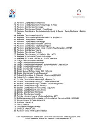 Estas recomendaciones están sujetas a evaluación y actualización continua y podrán tener
modificaciones de acuerdo a la presentación de nueva evidencia.
39. Asociación Colombiana de Neonatología
40. Asociación Colombiana de Neumología y Cirugía de Tórax
41. Asociación Colombiana de Neurología
42. Asociación Colombiana de Otología y Neurotología
43. Asociación Colombiana de Otorrinolaringología, Cirugía de Cabeza y Cuello, Maxilofacial y Estética
Facial
44. Asociación Colombiana de Psiquiatría
45. Asociación Colombiana de Químicos Farmacéuticos Hospitalarios
46. Asociación Colombiana de Radiología
47. Asociación Colombiana de Reumatología
48. Asociación Colombiana de Sociedades Científicas
49. Asociación Colombiana de Trasplante de Órganos
50. Asociación Colombiana de terapia Neural (medicina Neuralterapetica) ACOLTEN
51. Asociación Colombiana de Trauma
52. Asociación Colombiana de Virología
53. Asociación Colombiana para el Estudio del Dolor –ACED
54. Asociación de Medicina del Deporte de Colombia
55. Asociación de Cuidados Paliativos de Colombia ASOCUPAC
56. Colegio Colombiano de fisioterapeutas
57. Colegio Colombiano de Fonoaudiólogos
58. Colegio Colombiano de Hermodinamia e Intervencionismo Cardiovascular
59. Colegio Colombiano de Odontólogos
60. Colegio Colombiano De Psicólogos
61. Colegio Nacional De Bacteriología CNB – Colombia
62. Colegio Colombiano de Terapia Ocupacional
63. Federación Colombiana de Obstetricia y Ginecología FECOLSOG
64. Federación Odontológica Colombiana
65. Sociedad Colombiana de Anestesiología y Reanimación
66. Sociedad Colombiana de Cardiología y Cirugía Cardiovascular
67. Sociedad Colombiana de Cirugía Ortopédica y Traumatología SCCOT
68. Sociedad Colombiana de Cirugía Pediátrica
69. Sociedad Colombiana de Medicina China y Acupuntura
70. Sociedad Colombiana de Medicina familiar
71. Sociedad Colombiana de Oftalmología
72. Sociedad Colombiana de Pediatría
73. Sociedad Latinoamericana de Infectología Pediátrica SLIPE
74. Red Latinoamericana de Investigación en Enfermedad por Coronavirus 2019 - LANCOVID
75. Instituto Nacional de Cancerología - ESE
76. Fundación Valle del Lili
77. Clínica Colsanitas
78. Clínica de Oftalmología San Diego
79. Clínica Las Américas Auna
80. Fundación Clínica Infantil Club Noel de Cali
 