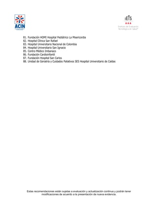 Estas recomendaciones están sujetas a evaluación y actualización continua y podrán tener
modificaciones de acuerdo a la presentación de nueva evidencia.
81. Fundación HOMI Hospital Pediátrico La Misericordia
82. Hospital Clínica San Rafael
83. Hospital Universitario Nacional de Colombia
84. Hospital Universitario San Ignacio
85. Centro Médico Imbanaco
86. Fundación Cardioinfantil
87. Fundación Hospital San Carlos
88. Unidad de Geriatría y Cuidados Paliativos SES Hospital Universitario de Caldas
 
