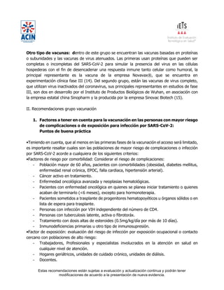 Estas recomendaciones están sujetas a evaluación y actualización continua y podrán tener
modificaciones de acuerdo a la presentación de nueva evidencia.
Otro tipo de vacunas: dentro de este grupo se encuentran las vacunas basadas en proteínas
o subunidades y las vacunas de virus atenuados. Las primeras usan proteínas que pueden ser
completas o incompletas del SARS-CoV-2 para simular la presencia del virus en las células
hospederas con el fin de desencadenar una respuesta inmune tanto celular como humoral, la
principal representante es la vacuna de la empresa Novavax®, que se encuentra en
experimentación clínica fase III (14). Del segundo grupo, están las vacunas de virus completo,
que utilizan virus inactivados del coronavirus, sus principales representantes en estudios de fase
III, son dos en desarrollo por el Instituto de Productos Biológicos de Wuhan, en asociación con
la empresa estatal china Sinopharm y la producida por la empresa Sinovac Biotech (15).
II. Recomendaciones grupo vacunación
1. Factores a tener en cuenta para la vacunación en las personas con mayor riesgo
de complicaciones o de exposición para infección por SARS-CoV-2:
Puntos de buena práctica
•Teniendo en cuenta, que al menos en las primeras fases de la vacunación el acceso será limitado,
es importante resaltar cuales son las poblaciones de mayor riesgo de complicaciones o infección
por SARS-CoV-2 acorde a cualquiera de los siguientes criterios:
•Factores de riesgo por comorbilidad: Considerar el riesgo de complicaciones:
- Población mayor de 60 años, pacientes con comorbilidades (obesidad, diabetes mellitus,
enfermedad renal crónica, EPOC, falla cardiaca, hipertensión arterial).
- Cáncer activo en tratamiento.
- Enfermedad oncológica avanzada y neoplasias hematológicas.
- Pacientes con enfermedad oncológica en quienes se planea iniciar tratamiento o quienes
acaban de terminarlo (<6 meses), excepto para hormonoterapia.
- Pacientes sometidos a trasplante de progenitores hematopoyéticos u órganos sólidos o en
lista de espera para trasplante.
- Personas con infección por VIH independiente del número de CD4.
- Personas con tuberculosis latente, activa o fibrotoráx.
- Tratamiento con dosis altas de esteroides (0.5mg/kg/día por más de 10 días).
- Inmunodeficiencias primarias u otro tipo de inmunosupresión.
•Factor de exposición: evaluación del riesgo de infección por exposición ocupacional o contacto
cercano con poblaciones de alto riesgo:
- Trabajadores, Profesionales y especialistas involucrados en la atención en salud en
cualquier nivel de atención.
- Hogares geriátricos, unidades de cuidado crónico, unidades de diálisis.
- Docentes.
 