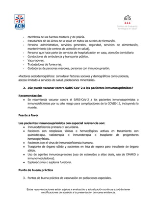 Estas recomendaciones están sujetas a evaluación y actualización continua y podrán tener
modificaciones de acuerdo a la presentación de nueva evidencia.
- Miembros de las fuerzas militares y de policía.
- Estudiantes de las áreas de la salud en todos los niveles de formación.
- Personal administrativo, servicios generales, seguridad, servicios de alimentación,
mantenimiento (de centros de atención en salud).
- Personal que hace parte de servicios de hospitalización en casa, atención domiciliaria
- Conductores de ambulancia y transporte público.
- Vacunadores.
- Trabajadores de funerarias.
- Cuidadores de personas mayores, personas con inmunosupresión.
•Factores sociodemográficos: considerar factores sociales y demográficos como pobreza,
acceso limitado a servicios de salud, poblaciones minoritarias.
2. ¿Se puede vacunar contra SARS-CoV-2 a los pacientes inmunosuprimidos?
Recomendación:
● Se recomienda vacunar contra el SARS-CoV-2 a los pacientes inmunosuprimidos o
inmunodeficientes por su alto riesgo para complicaciones de la COVID-19, incluyendo la
muerte.
Fuerte a favor
Los pacientes inmunosuprimidos con especial relevancia son:
● Inmunodeficiencia primaria y secundaria.
● Pacientes con neoplasias sólidas o hematológicas activas en tratamiento con
quimioterapia, radioterapia o inmunoterapia o trasplante de progenitores
hematopoyéticos.
● Pacientes con el virus de inmunodeficiencia humana.
● Trasplante de órgano sólido y pacientes en lista de espera para trasplante de órgano
sólido.
● Uso de agentes inmunosupresores (uso de esteroides a altas dosis, uso de DMARD o
inmunomoduladores).
● Esplenectomía o asplenia funcional.
Punto de buena práctica
3. Puntos de buena práctica de vacunación en poblaciones especiales.
 