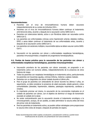Estas recomendaciones están sujetas a evaluación y actualización continua y podrán tener
modificaciones de acuerdo a la presentación de nueva evidencia.
Recomendaciones:
● Pacientes con el virus de inmunodeficiencia humana deben vacunarse
independientemente de su conteo de linfocitos CD4+.
● Pacientes con el virus de inmunodeficiencia humana deben continuar el tratamiento
antirretroviral antes, durante y después de la vacunación contra SARS-CoV-2.
● Pacientes con tuberculosis latente, activa o con fibrotórax deben ser vacunados contra
SARS-CoV-2.
● Los pacientes con enfermedades crónicas como hipertensión arterial, diabetes mellitus,
EPOC o asma deben continuar el tratamiento de sus enfermedades antes, durante y
después de la vacunación contra SARS-CoV-2.
● Los pacientes con esclerosis múltiple y neuromielitis óptica se deben vacunar contra SARS-
CoV-2.
4. Vacunación en los pacientes con cáncer y enfermedades neoplásicas hematológicas,
pacientes inmunosuprimidos y trasplante de progenitores hematopoyéticos.
4.1. Puntos de buena práctica para la vacunación de los pacientes con cáncer y
enfermedades neoplásicas hematológicas, pacientes inmunosuprimidos:
● Vacunación prioritaria de los pacientes con cáncer avanzado, en progresión o en
tratamiento activo con tumores sólidos, independientemente de la presencia de otros
factores de riesgo.
● Todos los pacientes con neoplasias hematológicas en tratamiento activo, particularmente
los pacientes con leucemias agudas, crónicas linfoma, mieloma y aplasia medular.
● Pacientes con un diagnóstico de cáncer tratado durante el último año.
● Para el grupo de pacientes con antecedente de cáncer durante los últimos 5 años, en
seguimiento, se debe considerar la presencia de edad avanzada, estado general y otras
comorbilidades (obesidad, hipertensión, diabetes, patologías respiratorias, cardíacas y
renales).
● Es importante priorizar así mismo, la vacunación de los convivientes implicados en el
cuidado de pacientes con cáncer, con el objetivo de disminuir el riesgo de transmisión
asociado al cuidado de la salud.
● No existe contraindicación para la vacunación durante el tratamiento oncológico o la
inmunosupresión, aunque, de ser posible, se debe administrar la vacuna antes del inicio
del primer ciclo de tratamiento.
● Para los pacientes en tratamiento activo, se pueden utilizar estrategias como proporcionar
la vacuna entre ciclos de terapia y después de períodos de espera.
 