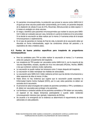 Estas recomendaciones están sujetas a evaluación y actualización continua y podrán tener
modificaciones de acuerdo a la presentación de nueva evidencia.
● En pacientes inmunosuprimidos, la protección que provee la vacuna contra SARS-CoV-2
al igual que otras vacunas puede estar comprometida, por lo tanto, en pacientes después
de la depleción de células B (uso de ATG, Rituximab, Obinutuzumab) se debe esperar 3-
6 meses en analogía con otras vacunas.
● El riesgo y beneficio para pacientes inmunosuprimidos que reciben la vacuna para SARS-
CoV-2 debe ser evaluado caso por caso, teniendo en cuenta la incidencia en la comunidad.
Si se decide la vacunación se debe realizar por lo menos 2-4 semanas antes de la terapia
inmunosupresora o esplenectomía.
● En el caso de pacientes en manejo de final de vida, la decisión de la vacunación debe ser
discutida en forma individualizada, según las condiciones clínicas del paciente y la
expectativa de vida a mediano plazo.
4.2. Puntos de buena práctica específicos para trasplante de progenitores
hematopoyéticos:
● Para los candidatos para TPH se debe realizar la vacunación al menos 2 a 4 semanas
antes de cualquier procedimiento del trasplante.
● Los receptores de TPH pueden ser vacunados contra SARS-CoV-2, con la mayoría de las
vacunas disponibles; excepto, aquellas de virus vivo atenuado (PiCoVac, Wuhan, BBIBP)
o las que contienen vectores virales replicantes.
● La vacunación se puede realizar tan temprano como 3 meses después del trasplante.
● La vacunación no debe reemplazar las medidas de autocuidado.
● La vacunación para SARS-CoV-2 debe realizarse primero que las demás inmunizaciones y
debe separarse de ellas al menos 14 días.
● Hasta ahora no hay evidencia que sugiera que la vacunación pueda exacerbar la
Enfermedad Injerto Contra Huésped (EICH), por lo cual, estos pacientes no deben ser
excluidos de la vacunación.
● El personal de salud encargado del cuidado de pacientes sometidos a TPH y candidatos a
él, deben ser vacunados para proteger a los pacientes.
● Los familiares o contactos adultos de los pacientes sometidos a TPH deben ser vacunados,
en especial en las etapas tempranas postrasplante o cuando están recibiendo
inmunosupresión intensiva (por ejemplo: tratamiento de EICHa).
● De acuerdo a la emergencia de la evidencia se determinará el requerimiento de dosis
adicionales en esta población.
 