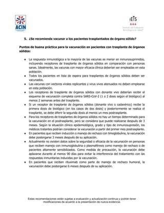 Estas recomendaciones están sujetas a evaluación y actualización continua y podrán tener
modificaciones de acuerdo a la presentación de nueva evidencia.
5. ¿Se recomienda vacunar a los pacientes trasplantados de órgano sólido?
Puntos de buena práctica para la vacunación en pacientes con trasplante de órganos
sólidos:
● La respuesta inmunológica a la mayoría de las vacunas es menor en inmunosuprimidos,
incluyendo receptores de trasplante de órganos sólidos en comparación con personas
sanas. Idealmente, las vacunas con mayor eficacia clínica deberían ser empleadas en esta
población.
● Todos los pacientes en lista de espera para trasplantes de órganos sólidos deben ser
vacunados.
● Las vacunas con vectores virales replicantes y virus vivos atenuados no deben emplearse
en esta población.
● Los receptores de trasplante de órganos sólidos con donante vivo deberían recibir el
esquema de vacunación completa contra SARS-CoV-2 (1 o 2 dosis según el biológico) al
menos 2 semanas antes del trasplante.
● Si un receptor de trasplante de órganos sólidos (donante vivo o cadavérico) recibe la
primera dosis de biológico (en los casos de dos dosis) y posteriormente se realiza el
trasplante, se debe diferir la segunda dosis al menos un mes postrasplante.
● Para los receptores de trasplantes de órganos sólidos no hay un tiempo determinado para
la vacunación en el postrasplante, pero se considera que puede realizarse después de 3
meses. Según la situación clínico epidemiológica, grado y tipo de inmunosupresión, los
médicos tratantes podrían considerar la vacunación a partir del primer mes postrasplante.
● En pacientes que reciben inducción o manejo de rechazo con timoglobulina, la vacunación
debe postergarse 3 meses después de su aplicación.
● Actualmente no existen datos sobre la seguridad o eficacia de la vacunación en personas
que reciben manejo con inmunoglobulina o plasmaféresis como manejo de rechazo o de
pacientes altamente sensibilizados. Como medida de precaución, la vacunación debe
aplazarse durante al menos 90 días para evitar la interferencia del tratamiento con las
respuestas inmunitarias inducidas por la vacunación.
● En pacientes que reciben rituximab como parte de manejo de rechazo humoral, la
vacunación debe postergarse 6 meses después de su aplicación.
 